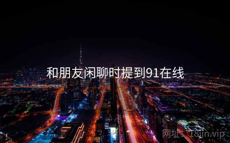和朋友闲聊时提到91在线  第2张 和朋友闲聊时提到91在线  第2张