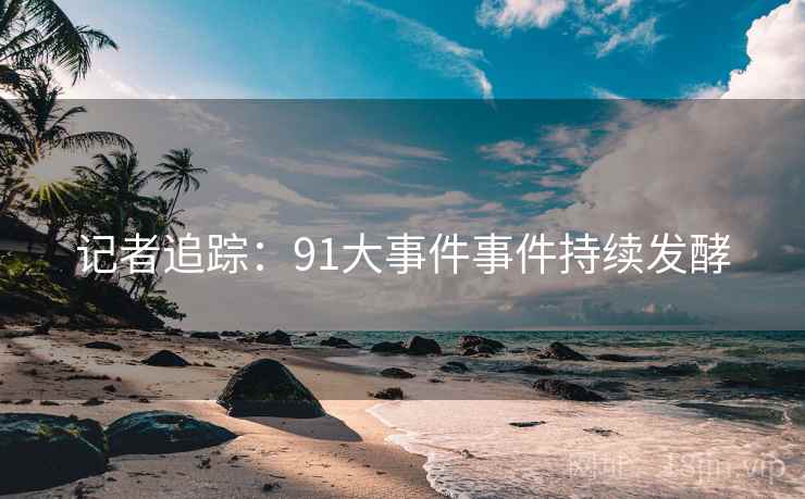 记者追踪:91大事件事件持续发酵  第1张 记者追踪:91大事件事件持续发酵  第1张