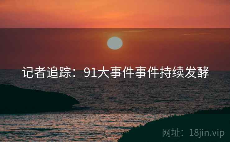 记者追踪:91大事件事件持续发酵  第2张 记者追踪:91大事件事件持续发酵  第2张