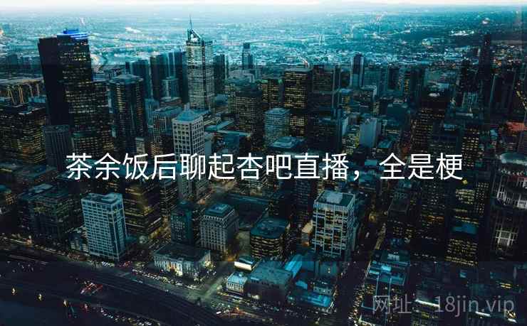 茶余饭后聊起杏吧直播,全是梗 茶余饭后聊起杏吧直播,全是梗